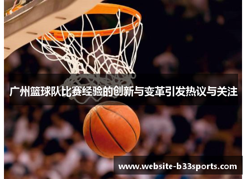 广州篮球队比赛经验的创新与变革引发热议与关注