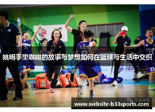 姚明手里咖啡的故事与梦想如何在篮球与生活中交织