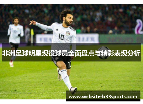 非洲足球明星现役球员全面盘点与精彩表现分析